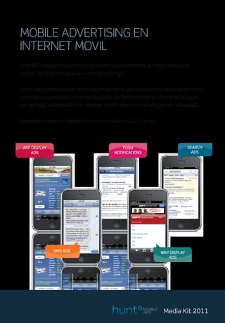 MOBILE ADVERTISING EN
INTERNET MOVIL
En HUNT trabajamos junto con el cliente para encontrar la mejor manera de
cumplir los objetivos que un anunciante tenga.


Tanto para campañas de Branding en donde el objetivo sea el posicionamiento de
una marca o producto, como en acciones de Performance en donde se busque,
por ejemplo, la captación de clientes, HUNT ofrece la estrategia más adecuada.


Dependiendo de los objetivos la solución adecuada a tomar.




 APP DISPLAY                                 PUSH                               SEARCH
    ADS                                  NOTIFICATIONS                            ADS




               SMS ADS                                            WAP DISPLAY
                                                                     ADS




                                                         MOBILE
                                                         ADS       Media Kit 2011
 
