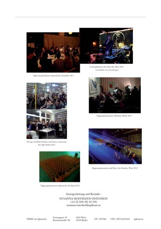 SPIKE Art Quarterly FN: 320738z UID: ATU64650149 spikeart.at
Löwengasse 18 1030 Wien
Brunnenstraße 7D 10119 Berlin
Anzeigenleitung und Kontakt :
SUSANNA HOFFMANN-OSTENHOF
+43 (0) 699 181 93 506
susanna.ostenhof@spikeart.at
Cocktailabend in der Eden Bar, Wien 2011
Liveauftritt von Guy the guy
Magazinpräsentation, Marketta, Berlin 2013
Magazinpräsentation während der Art Basel 2013
Magazinpräsentation und Party, Asia Paradies, Wien 2013
Vortrag von Robin Mackay und Armen Avanessian,
Pro QM, Berlin 2013
Spike Innards Dinner während der Viennafair 2011
 