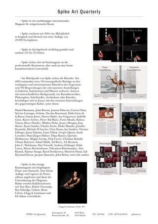 SPIKE Art Quarterly FN: 320738z UID: ATU64650149 spikeart.at
Löwengasse 18 1030 Wien
Brunnenstraße 7D 10119 Berlin
~Spike ist ein unabhängiges internationales
Magazin für zeitgenössische Kunst.
~Spike erscheint seit 2004 vier Mal jährlich
in Englisch und Deutsch mit einer Auflage von
20.000 Exemplaren.
~Spike ist durchgehend vierfärbig gestaltet und
umfasst 156 bis 174 Seiten.
~Spike richtet sich als Fachmagazin an die
professionelle Kunstszene, aber auch an eine breite
kunstinteressierte Leserschaft.
~Im Mittelpunkt von Spike stehen die Künstler. Seit
2004 entstanden etwa 150 monografische Beiträge zu den
wichtigsten und interessantesten Künstlern der Gegenwart
und 700 Besprechungen der relevantesten Ausstellungen
in Galerien, Institutionen und Museen weltweit. Autoren
mit unterschiedlichen Backgrounds, wie Kunsttheoretiker,
Philosophen, Schriftsteller, Architekten oder Künstler,
beschäftigen sich in Essays mit den neuesten Entwicklungen
der gegenwärtigen Kultur, unter ihnen:
Daniel Baumann, John Beeson, Joanna Fiduccia, Carson Chan,
Sylvère Lotringer, Gelatin, Nicolas Bourriaud, Pablo Léon de
la Barra, Gianni Jetzer, Darren Bader, Ion Grigorescu, Isabelle
Graw, Karen Archey, Pierre Bal-Blanc, Fionn Meade, Raluca
Voinea, Bruce Hainley, Mladen Dolar, Jessica Morgan, Jörg
Heiser, Ryan Gander, Charles Esche, Heike Munder, Jennifer
Krasinski, Michele D’Aurizio, Chris Kraus, Jay Sanders, Thomas
Edlinger, Jonas Žakaitis, Liam Gillick, Gregor Quack, Sarah
Lowndes, Hans-Jürgen Hafner, Filipa Ramos, Quentin
Meillassoux, Magali Arriola, Nick Currie, Christian Kobald,
Yilmaz Dziewior, Suhail Malik, Tal Beery, AA Bronson,
John C. Welchman, Rita Vitorelli, Andreas Schlaegel, Pablo
Larios, Wayne Koestenbaum, Valentinas Klimašauskas, Alex
Kitnick, Raimar Stange, Karol Sienkiewicz, Heinrich Dunst, Lili
Reynaud-Dewar, Jacques Rancière, John Kelsey und viele andere
~Spike ist das einzige
Kunstmagazin mit beigelegtem
Poster zum Sammeln. Eine kleine
Auflage wird signiert als Poster-
edition angeboten und dient der
Unterstützung des Magazins.
Bisher wurden Kollaborationen
mit Tom Burr, Rirkrit Tiravanija,
Roe Ethridge, Gelatin, Brian
Calvin, Clegg & Guttmann und
Ed Atkins verwirklicht.
Spike Art Quarterly
Clegg & Guttmann, Poster #37
 