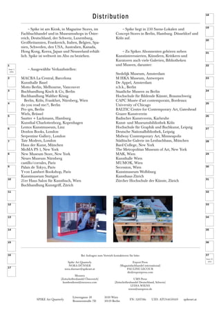 37
1
SPIKE Art Quarterly FN: 320738z UID: ATU64650149 spikeart.at
Löwengasse 18 1030 Wien
Brunnenstraße 7D 10119 Berlin
~Spike liegt in 230 Szene-Lokalen und
Concept-Stores in Berlin, Hamburg. Düsseldorf und
Köln auf.
~Zu Spikes Abonnenten gehören neben
Kunstinteressierten, Künstlern, Kritikern und
Kuratoren auch viele Galerien, Bibliotheken
und Museen, darunter:
Stedelijk Museum, Amsterdam
M HKA Museum, Antwerpen
De Appel, Amsterdam
n.b.k., Berlin
Staatliche Museen zu Berlin
Hochschule für Bildende Künste, Braunschweig
CAPC Musée d’art contemporain, Bordeaux
University of Chicago
BALTIC Centre for Contemporary Art, Gateshead
Grazer Kunstverein
Badischer Kunstverein, Karlsruhe
Kunst- und Museumsbibliothek Köln
Hochschule für Graphik und Buchkunst, Leipzig
Deutsche Nationalbibliothek, Leipzig
Midway Contemporary Art, Minneapolis
Städtische Galerie im Lenbachhaus, München
Bard College, New York
The Metropolitan Museum of Art, New York
MAK, Wien
Kunsthalle Wien
MUMOK, Wien
Secession, Wien
Kunstmuseum Wolfsburg
Kunsthaus Zürich
Zürcher Hochschule der Künste, Zürich
~Spike ist am Kiosk, in Magazine Stores, im
Fachbuchhandel und in Museumsshops in Öster-
reich, Deutschland, der Schweiz, Luxemburg,
Großbritannien, Frankreich, Italien, Belgien, Spa-
nien, Schweden, den USA, Australien, Kanada,
Hong Kong, Korea, Japan und Neuseeland erhält-
lich. Spike ist weltweit im Abo zu beziehen.
~Ausgewählte Verkaufsstellen:
MACBA La Central, Barcelona
Kunsthalle Basel
Motto Berlin, Melbourne, Vancouver
Buchhandlung Kisch & Co, Berlin
Buchhandlung Walther König
Berlin, Köln, Frankfurt, Nürnberg, Wien
do you read me?!, Berlin
Pro qm, Berlin
Wiels, Brüssel
Sautter + Lackmann, Hamburg
Kunsthal Charlottenborg, Kopenhagen
Lentos Kunstmuseum, Linz
Donlon Books, London
Serpentine Gallery, London
Tate Modern, London
Haus der Kunst, München
MoMA PS 1, New York
New Museum Store, New York
Neues Museum Nürnberg
castillo/corrales, Paris
Palais de Tokyo, Paris
Yvon Lambert Bookshop, Paris
Kunstmuseum Stuttgart
21er Haus Salon für Kunstbuch, Wien
Buchhandlung Kunstgriff, Zürich
Issue 1,
2004
Issue 37,
2013Spike Art Quarterly
NORA DÜNSER
nora.duenser@spikeart.at
Morawa
(Zeitschriftenhandel Österreich)
kundendienst@morawa.com
Bei Anfragen zum Vertrieb kontaktieren Sie bitte:
Export Press
(Magazinfachhandel international)
PAULINE LECOUR
dir@exportpress.com
UMS Press
(Zeitschriftenhandel Deutschland, Schweiz)
LYDIA WIENS
wiens@umspress.de
Distribution
2
3
4
5
6
7
8
9
10
11
12
13
14
15
16
17
18
19
20
21
22
23
24
25
26
27
28
29
30
31
32
33
34
35
36
 