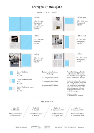 SPIKE Art Quarterly FN: 320738z UID: ATU64650149 spikeart.at
Löwengasse 18 1030 Wien
Brunnenstraße 7D 10119 Berlin
Anzeigen Printausgabe
FORMATE UND PREISE
Cover Rückseite
(U4)
€ 5.400
Cover Rückseite innen
(U3)
€ 3.780
Cover Vorderseite innen
(U2)
€ 3.780
Rabatte bei mehrfacher
Buchung:
2 Anzeigen 10% Rabatt
3 Anzeigen 15% Rabatt
4 Anzeigen 20% Rabatt
Preise für Beilagen, Sonder-
werbeformen, Advertorials
und Kombinationsangebote
Print & Online auf Anfrage.
Druckverfahren, Papier, Datenanliefe-
rung: Offset, 70er Raster, Papier 100g.
Daten: auf CD oder als druckfähiges
PDF. Proofs von den Daten müssen
mitgeliefert werden. Geringe Farb-/
Tonabweichungen sind durch das
Druckverfahren bedingt und sind
kein Reklamationsgrund.
TERMINE 2014
2/1 Seite
410 x 254 mm
(Satzspiegel)
450 x 280 mm
(abfallend)
€ 4.900
1/1 Seite
225 x 280 mm
(abfallend)
€ 2.700
1/2 Seite quer
195 x 123,5 mm
(Satzspiegel)
€ 1.500
1/2 Seite hoch
94 x 254 mm
(Satzspiegel)
€ 1.500
1/4 Seite
94 x 123,5 mm
(Satzspiegel)
€ 7501
4
1
1
1
2
1
1
2
2
1/1 Seite
195 x 254 mm
(Satzspiegel)
€ 2.700
1
Spike 39
14. März 2014
Druckdatenschluss
21. Februar 2014
Spike 40
16. Juni 2014
Druckdatenschluss
30. Mai 2014
Spike 41
15. September 2014
Druckdatenschluss
22. August 2014
Spike 42
8. Dezember 2014
Druckdatenschluss
21. November 2014
Alle Preise zuzüglich
5% Werbesteuer und 20% MwSt.
U4
U3
U2
 
