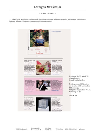 SPIKE Art Quarterly FN: 320738z UID: ATU64650149 spikeart.at
Löwengasse 18 1030 Wien
Brunnenstraße 7D 10119 Berlin
Anzeigen Newsletter
FORMAT UND PREIS
~Der Spike Newsletter wird an rund 10.000 internationale Adressen versendet, an Museen, Institutionen,
Galerien, Künstler, Kuratoren, Autoren und Kunstinteressierte.
Textformat: DOC oder RTF,
versandfertiger,
deutsch/englischer Text
Textlänge: max. 300 Zeichen
pro Sprache (inkl. Leerzeichen)
Bildformat: jpg
Bildgröße: längere Seite 265 px
Auflösung: 72 dpi
Preis: € 700
 