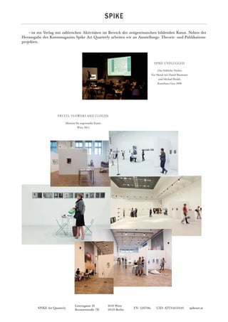 SPIKE Art Quarterly FN: 320738z UID: ATU64650149 spikeart.at
Löwengasse 18 1030 Wien
Brunnenstraße 7D 10119 Berlin
SPIKE
~ist ein Verlag mit zahlreichen Aktivitäten im Bereich der zeitgenössischen bildenden Kunst. Neben der
Herausgabe des Kunstmagazins Spike Art Quarterly arbeiten wir an Ausstellungs- Theorie- und Publikations-
projekten.
»Das fröhliche Nichts«
Ein Abend mit Daniel Baumann
und Michael Riedel,
Kunsthaus Graz 2008
SPIKE UNPLUGGED
Museum für angewandte Kunst,
Wien 2011
FRUITS, FLOWERS AND CLOUDS
 