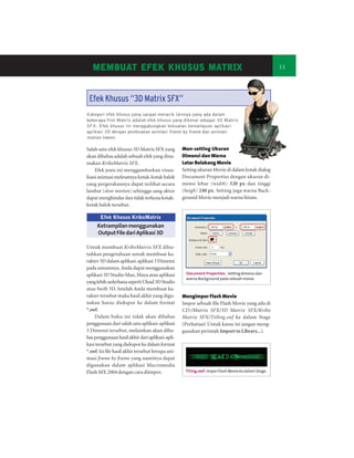 MEMBUAT EFEK KHUSUS MATRIX
   MEMBUA
       UAT             MATRIX                                                                       11




 Efek Khusus “3D Matrix SFX”
Kategori efek khusus yang sangat menarik lainnya yang ada dalam
beberapa film Matrix adalah efek khusus yang dikenal sebagai 3D Matrix
SFX. Efek khusus ini menggabungkan kekuatan kemampuan aplikasi-
aplikasi 3D dengan pembuatan animasi frame by frame dan animasi
motion tween .

Salah satu efek khusus 3D Matrix SFX yang          Men-setting Ukuran
akan dibahas adalah sebuah efek yang dina-         Dimensi dan Warna
makan KriboMatrix SFX.                             Latar Belakang Movie
     Efek jenis ini menggambarkan visua-           Setting ukuran Movie di dalam kotak dialog
lisasi animasi melesatnya kotak-kotak balok        Document Properties dengan ukuran di-
yang pergerakannya dapat terlihat secara           mensi lebar (width) 320 px dan tinggi
lambat (slow motion) sehingga sang aktor           (heigh) 240 px. Setting juga warna Back-
dapat menghindar dan tidak terkena kotak-          ground Movie menjadi warna hitam.
kotak balok tersebut.

       Efek Khusus KriboMatrix
     Ketrampilan menggunakan
     Output File dari Aplikasi 3D

Untuk membuat KriboMatrix SFX dibu-
tuhkan pengetahuan untuk membuat ka-
rakter 3D dalam aplikasi-aplikasi 3 Dimensi
pada umumnya. Anda dapat menggunakan
aplikasi 3D Studio Max, Maya atau aplikasi          Document Properties: Setting dimensi dan
                                                    warna Background pada sebuah movie.
yang lebih sederhana seperti Ulead 3D Studio
atau Swift 3D. Setelah Anda membuat ka-
rakter tersebut maka hasil akhir yang digu-        Mengimpor Flash Movie
nakan harus diekspor ke dalam format               Impor sebuah file Flash Movie yang ada di
*.swf.                                             CD:/Matrix SFX/3D Matrix SFX/Kribo
    Dalam buku ini tidak akan dibahas              Matrix SFX/Titling.swf ke dalam Stage
penggunaan dari salah satu aplikasi-aplikasi       (Perhatian! Untuk kasus ini jangan meng-
3 Dimensi tersebut, melainkan akan diba-           gunakan perintah Import to Library...).
has penggunaan hasil akhir dari aplikasi-apli-
kasi tersebut yang diekspor ke dalam format
*.swf. Isi file hasil akhir tersebut berupa ani-
masi frame by frame yang nantinya dapat
digunakan dalam aplikasi Macromedia
Flash MX 2004 dengan cara diimpor.                  Titing.swf: Impor Flash Movie ke dalam Stage.
 