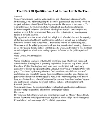 The Effect Of Qualification And Income Levels On The...
Abstract
Topics: Variations in electoral voting patterns and educational attainment/skills.
In this essay, I will be investigating the effects of qualification and income levels on
the political status of 6 different Birmingham wards. My research statement is, To
what extent does the relationship between levels of qualification and income,
influence the political status of different Birmingham wards? I shall compare and
contrast several different sources of data, as well as referring to my questionnaire
results in my data analysis.
My hypothesis was that wards which had a high level of social class and the majority
of their population had level 4 qualifications and above, as well as a high level of
household income; were expected to ... Show more content on Helpwriting.net ...
Moreover, with the aid of questionnaires I was able to understand a variety of reasons
as for why people did and did not vote for specific wards, and whether it was the local
or national policies which were having a greater influence on the public s political
stance.
Word Count: 298 Introduction
Aim:
With a population in excess of 1,000,000 people and over 40 different wards and
constituencies, Birmingham is generally regarded as the second city of the United
Kingdom. Within Birmingham, each ward must vote for their individual party
counsellor who may be representing the Labour, Conservative or Liberal Democrats
party . The aim of my investigation is to find out whether the different levels of
qualification and household income throughout Birmingham has any effect on the
party counsellor chosen for that specific ward. I will be investigating; what factors
have an effect on levels of qualification and income and how these levels of income
and qualification influence the overall political status of a Birmingham ward.
Research Question:
To what extent does the relationship between levels of qualification and income,
influence the political status of different Birmingham wards?
Hypothesis:
I hypothesise that affluent wards and constituencies such as; Moseley Kings Heath,
Sutton Four Oaks and Edgbaston whose population are of a high social class (grade
C1 and above) and an average of 47% of their population
 