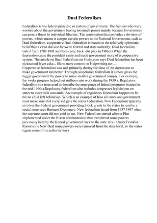 Dual Federalism
Federalism is the federal principle or system of government. The framers who were
worried about the government having too much power mainly because Government
can pose a threat to individual liberties. The constitution then provides a division of
powers, which means it assigns certain powers to the National Government, such as
Dual federalism, cooperative Dual federalism is based on the relatively optimistic
belief that a clear division between federal and state authority. Dual federalism
lasted from 1789 1901 and then came back into play in 19060 s When the
depression came the president came and made government more of a cooperative
system. The article on Dual Federalism on Study.com says Dual federalism has been
nicknamed layer cake... Show more content on Helpwriting.net ...
Cooperative federalism was ued primarily during the time of the depression to
make government run better. Through cooperative federalism it almost gives the
bigger government the power to make smaller government comply. For example,
the works progress helped put millions into work during the 1930 s. Regulatory
federalism is a term used to describe the emergence of federal programs (started in
the mid 1960s).Regulatory federalism also includes congresses legislations on
states to meet their standards. An example of regulatory federalism happens to be
the no child left behind act. Which is an example of how all states and government
must make sure that every kid gets the correct education. New Federalism typically
involves the Federal government providing block grants to the states to resolve a
social issue says Business Dictionary. New federalism lasted from 1937 1997 when
the supreme court did not void an act. New Federalism started when a Plan
implemented under the Nixon administration that transferred some powers
previously held by the federal government back to the state level. Under Franklin
Roosevelt s New Deal some powers were removed from the state level, so the states
regain some of its authority Says
 