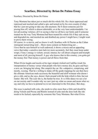 Scarface, Directed by Brian De Palma Essay
Scarface, Directed by Brian De Palma
Tony Montana has taken just so much shit his whole life. He s been oppressed and
repressed and mocked and called a spic and turned on by his own country (Cuba)
that he s just not going to take any shit anymore. He ll shoot someone just for
pissing him off, which is almost admirable, or at the very least understandable. I m
not advocating violence; all I m saying is that we all have our limits and if someone
treated me the way Tony Montana had been treated his whole life if they spit on me,
and degraded me, and mocked me and doubted any power I might have, I might want
to prove them wrong.
Of course, it s a movie, and we know it well; Scarface with Al Pacino as the Cuban
immigrant turned drug lord ... Show more content on Helpwriting.net ...
I love that he sees himself so well endowed; it shows a moxie and an appealing
verve that today s sensitive men lack (or more accurately, feel they must keep under
wraps.) Tony s energy is violent, sexual, intense; he s all about conquest and triumph
and most of all, proving himself. A guy who knows that in this country, you gotta get
the money first That money is power and all flows from that.
When Elvira laughs and mocks at his tiger striped, tricked out Cadillac (read; his
interpretation of money versus what people who have money do), he goes and buys
a new car, bringing her along. She canpick the car. He s adapative, comprising, and
mostly, wooing. That he s willing to shake off the guido trappings he can then have
the ultimate American male accessory the beautiful and aloff womean who doesn t
give a shit, and as she says, doesn t fuck around with the help which is him, but not
matter. She will. The icier she is, the harder he tries. It s a little dance we see a lot
on our society and I wonder why we can t just say what we mean and mean what we
say and why we have to pretend we re not interested in the first place. But okay.
Her nose is packed with coke, she needs to relax more than a little and should be
doing Valium and Prozac and Ritalin instead of coke and she does look like she
needs to be fucked, especially by someone like Tony Montana. But what Elvira
 