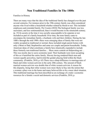 Non Traditional Families In The 1800s
Families in History
There are many ways that the idea of the traditional family has changed over the past
several centuries. For instance prior to the 19th century family was often considered
anyone who lived within a household whether related by blood or not. This included
employees and extended family. Per Coontz (2010) The biological family was less
sacrosanct, and less sentimentalized, than it would become in the nineteenth century.
(p. 35) In society at the time it was socially unacceptable to be separate or not
included as part of a family household. Over time, the term family came to
encompass the immediate family, a husband, wife and their children. During the late
1800 s through the mid 1900 s there were emerging ideas of family that were not
widely accepted as traditional or normal, these included single parent homes with
only a Mom or Dad, Stepfamilies and same sex couple and parent households. Today,
American ideas of what constitutes a family have drastically expanded to include
these formerly non traditional families ... Show more content on Helpwriting.net ...
This was mostly due to socio economic need. Their husbands were more accepting
of this as it benefited the entire family. Slavery having rendered black men and
women equally powerless, had leveled the gender playing field within the black
community. (Franklin, 2010, p. 65) There was a sharp difference in marriagerates of
black and white women activists in the early 20th century. The amount of black
married women activists was double that of white women activists A reason for
this disparity, being that white women were more likely to buy into the notion that
a woman s place was in the home and many believed this to be a more ideal situation.
This traditional marriage has been described as an exchange of a male s economic
resources for a female s social and domestic services (Franklin, 2010, p.
 