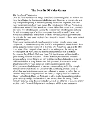 The Benefits Of Video Games
The Benefits of Videogames
Over the years there has been a huge controversy over video games; the number one
being the effect on the development of children, and this seems to be used a lot as a
way to stigmatize gaming as something entirely destructive. In general, there are
many misconceptions about video games. The Entertainment Software Association
estimates that around 60% of Americans, around 145 million people in all, currently
play some type of video game. Despite the common view of video games as being
for kids, the average age of a video game player is actually around 29 years old.
While most of the media and research available on video games is geared towards
the potential for video game playing to have a negative impact, ... Show more content
on Helpwriting.net ...
Video game training methods have become increasingly popular among large
companies. ...a recent survey reported that IBM managers used lessons learned from
online games to promote teamwork in their real jobs (Chun Chia Lee, et al 1). IBM
is not alone. Other companies have started to use video games for training too.
According to CBS News, massive multinational companies such as Fidelity
Investments, Royal Dutch Shell, and Coca Cola have invested millions in video
game training materials in courses. The fact that such profitable and successful
companies have been willing to not only test these methods, but continue to invest
millions of dollars in using them to train their personnel, is a testament to the
effectiveness of how video games can improve communication skills.
Video games are also being used to increase problem solving skills. For example,
Florida State University and the University of Luxembourg, created a study in
which they used a stealth assessment tool embedded in a game, to collect data on
its users. They called this game Use Your Brainz, a slightly modified version of
Plants vs. Zombies 2. Plants vs. Zombies 2 is a free to play tower defense strategy
game, where your objective is to defend your territory from the enemy. This is
normally achieved using defensive structures, which are either on or along the enemy
zombie s path. The modified game was used to test middle school students on
 
