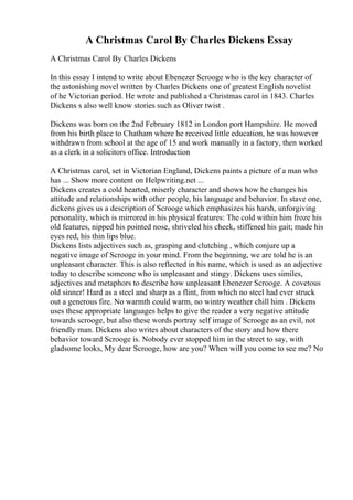 A Christmas Carol By Charles Dickens Essay
A Christmas Carol By Charles Dickens
In this essay I intend to write about Ebenezer Scrooge who is the key character of
the astonishing novel written by Charles Dickens one of greatest English novelist
of he Victorian period. He wrote and published a Christmas carol in 1843. Charles
Dickens s also well know stories such as Oliver twist .
Dickens was born on the 2nd February 1812 in London port Hampshire. He moved
from his birth place to Chatham where he received little education, he was however
withdrawn from school at the age of 15 and work manually in a factory, then worked
as a clerk in a solicitors office. Introduction
A Christmas carol, set in Victorian England, Dickens paints a picture of a man who
has ... Show more content on Helpwriting.net ...
Dickens creates a cold hearted, miserly character and shows how he changes his
attitude and relationships with other people, his language and behavior. In stave one,
dickens gives us a description of Scrooge which emphasizes his harsh, unforgiving
personality, which is mirrored in his physical features: The cold within him froze his
old features, nipped his pointed nose, shriveled his cheek, stiffened his gait; made his
eyes red, his thin lips blue.
Dickens lists adjectives such as, grasping and clutching , which conjure up a
negative image of Scrooge in your mind. From the beginning, we are told he is an
unpleasant character. This is also reflected in his name, which is used as an adjective
today to describe someone who is unpleasant and stingy. Dickens uses similes,
adjectives and metaphors to describe how unpleasant Ebenezer Scrooge. A covetous
old sinner! Hard as a steel and sharp as a flint, from which no steel had ever struck
out a generous fire. No warmth could warm, no wintry weather chill him . Dickens
uses these appropriate languages helps to give the reader a very negative attitude
towards scrooge, but also these words portray self image of Scrooge as an evil, not
friendly man. Dickens also writes about characters of the story and how there
behavior toward Scrooge is. Nobody ever stopped him in the street to say, with
gladsome looks, My dear Scrooge, how are you? When will you come to see me? No
 