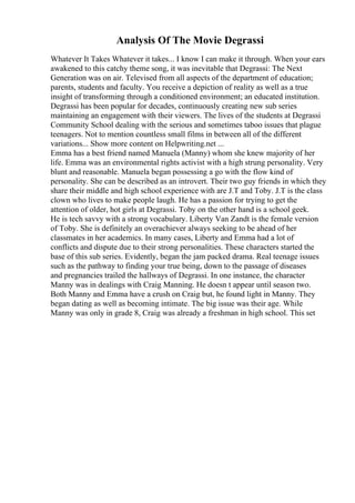 Analysis Of The Movie Degrassi
Whatever It Takes Whatever it takes... I know I can make it through. When your ears
awakened to this catchy theme song, it was inevitable that Degrassi: The Next
Generation was on air. Televised from all aspects of the department of education;
parents, students and faculty. You receive a depiction of reality as well as a true
insight of transforming through a conditioned environment; an educated institution.
Degrassi has been popular for decades, continuously creating new sub series
maintaining an engagement with their viewers. The lives of the students at Degrassi
Community School dealing with the serious and sometimes taboo issues that plague
teenagers. Not to mention countless small films in between all of the different
variations... Show more content on Helpwriting.net ...
Emma has a best friend named Manuela (Manny) whom she knew majority of her
life. Emma was an environmental rights activist with a high strung personality. Very
blunt and reasonable. Manuela began possessing a go with the flow kind of
personality. She can be described as an introvert. Their two guy friends in which they
share their middle and high school experience with are J.T and Toby. J.T is the class
clown who lives to make people laugh. He has a passion for trying to get the
attention of older, hot girls at Degrassi. Toby on the other hand is a school geek.
He is tech savvy with a strong vocabulary. Liberty Van Zandt is the female version
of Toby. She is definitely an overachiever always seeking to be ahead of her
classmates in her academics. In many cases, Liberty and Emma had a lot of
conflicts and dispute due to their strong personalities. These characters started the
base of this sub series. Evidently, began the jam packed drama. Real teenage issues
such as the pathway to finding your true being, down to the passage of diseases
and pregnancies trailed the hallways of Degrassi. In one instance, the character
Manny was in dealings with Craig Manning. He doesn t appear until season two.
Both Manny and Emma have a crush on Craig but, he found light in Manny. They
began dating as well as becoming intimate. The big issue was their age. While
Manny was only in grade 8, Craig was already a freshman in high school. This set
 
