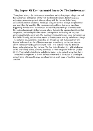 The Impact Of Environmental Issues On The Environment
Throughout history, the environment around our society has played a large role and
has had serious implication on the very existence of humans. From war, peace
migration, population growth, disease, along with the rise and fall of many
civilizations mother nature has been right along for the ride through the prosperity
and as well as the hardship. The environmental problems that occur have been
happening due to natural occurrences, but recently since the age of the Industrial
Revolution human activity has become a large factor in the increased problems that
are present, and the implications of our consequences are hurting not only the
environmentbut also us in turn. The major environmental issues cause by humans are
loss in biodiversity, deforestation, ocean pollution, water scarcity and climate change.
The different environmental issues that are brought up with human activity are
intense and sometimes the effects are not seen immediately but they do have an
effect on the surrounding environment. First, I will elaborate one the different
issues and explain what they include. The first being Biodiversity, which is known
as the The variety of life, typically expressed in terms of species richness. (Bolen
2010). This includes both biotic and abiotic factors in the natural world that thrive.
The second issue present is that of deforestation which is the action of clearing an
area of trees, which could range anywhere from a small piece of land to a large area.
Another
 