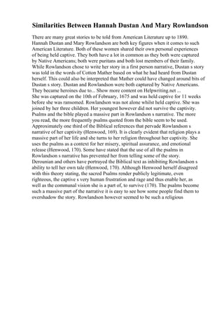 Similarities Between Hannah Dustan And Mary Rowlandson
There are many great stories to be told from American Literature up to 1890.
Hannah Dustan and Mary Rowlandson are both key figures when it comes to such
American Literature. Both of these women shared their own personal experiences
of being held captive. They both have a lot in common as they both were captured
by Native Americans; both were puritans and both lost members of their family.
While Rowlandson chose to write her story in a first person narrative, Dustan s story
was told in the words of Cotton Mather based on what he had heard from Dustan
herself. This could also be interpreted that Mather could have changed around bits of
Dustan s story. Dustan and Rowlandson were both captured by Native Americans.
They became heroines due to... Show more content on Helpwriting.net ...
She was captured on the 10th of February, 1675 and was held captive for 11 weeks
before she was ransomed. Rowlandson was not alone whilst held captive. She was
joined by her three children. Her youngest however did not survive the captivity.
Psalms and the bible played a massive part in Rowlandson s narrative. The more
you read, the more frequently psalms quoted from the bible seem to be used.
Approximately one third of the Biblical references that pervade Rowlandson s
narrative of her captivity (Henwood, 169). It is clearly evident that religion plays a
massive part of her life and she turns to her religion throughout her captivity. She
uses the psalms as a context for her misery, spiritual assurance, and emotional
release (Henwood, 170). Some have stated that the use of all the psalms in
Rowlandson s narrative has prevented her from telling some of the story.
Derounian and others have portrayed the Biblical text as inhibiting Rowlandson s
ability to tell her own tale (Henwood, 170). Although Henwood herself disagreed
with this theory stating, the sacred Psalms render publicly legitimate, even
righteous, the captive s very human frustration and rage and thus enable her, as
well as the communal vision she is a part of, to survive (170). The psalms become
such a massive part of the narrative it is easy to see how some people find them to
overshadow the story. Rowlandson however seemed to be such a religious
 