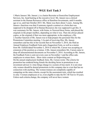 WGU Est1 Task 3
1.Marie Jansen ( Ms. Jansen ), is a Junior Recruiter at Sourceline Employment
Services, Inc. head hunting at the executive level. Ms. Jansen was a clerical
assistant in the Human Resources office at Hamilton Investments, until 6 months
ago or so, until late October 2015. Ms. Marie was there about 3 years. Among Ms.
Jansen s functions was that if someone signed a contract or a form that was
supposed to be dropped off at Human Resources she was supposed to get this. It
was customary for Ms. Jansen, with forms, to Xeroxed those forms, and placed the
originals in the proper mailbox, depending on what it was. Then she always placed
copies, or the originals if that was more appropriate, in the employee s file.
2.Another function of Ms. Jansen was to help prepare the personnel files for the
Promotions Committee meeting. 3.As part of receiving files, Ms. Jansen
remembers and has this in her records that on November 5, 2014, she filed an
Annual Employee Feedback Form and a Suggestion Form, as well as a memo
from Mr. Enfield dated November 5, 2014 in which Ms. Carson was accepting an
extension of the position as a trainee. 4.Ms. Jansen remembers Ms. Carson came to
drop off aforementioned documents on November 5, 2014. According to Ms. Jansen,
the Feedback Form is sent out every year on November 1 and the office asks
employees to return them... Show more content on Helpwriting.net ...
On the annual employment feedback form, Ms. Carson wrote: The criteria for
promotion has rendered being female the deciding factor in promotions to an
investment advisor it s time things change to a system of true merit. It is not clear
why women should be denied promotions in this company due to a test that has no
connection with anything. The women trainees are completely capable of
competing on the same criteria, except for the assessment tests, which has resulted
in only 3 women employees or so, even eligible to take the R C III Test in 10 years.
Unless such criteria change, the company will never have women
 