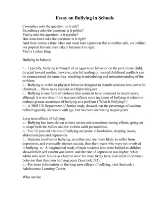 Essay on Bullying in Schools
Cowardice asks the question: is it safe?
Expediency asks the question: is it politic?
Vanity asks the question: is it popular?
But conscience asks the question: is it right?
And there comes a time when one must take a position that is neither safe, nor politic,
nor popular but one must take it because it is right.
Martin Luther King
Bullying in Schools
п‚· Typically, bullying is thought of as aggressive behavior on the part of one child,
directed toward another; however, playful tussling or normal childhood conflicts can
be characterized the same way, resulting in mislabeling and misunderstanding of the
problem.
п‚· Bullying is verbal or physical behavior designed to disturb someone less powerful
(Santrock ... Show more content on Helpwriting.net ...
п‚· Bullying is one form of violence that seems to have increased in recent years,
although it is not clear if the increase reflects more incidents of bullying at school or
perhaps greater awareness of bullying as a problem ( What Is Bullying? )
п‚· A 2005 US Department of Justice study showed that the percentage of students
bullied typically decreases with age, but has been increasing in past years
Long term effects of bullying
п‚· Bullying has been shown to have severe and sometimes lasting effects, going on
to shape both the bullies and the victims adult personalities.
п‚· 9 to 12 year old victims of bullying are prone to headaches, sleeping issues,
abdominal pain and depression.
п‚· Students involved in bullying, on either end, are more likely to suffer from
depression, and eventually attempt suicide, than their peers who were not involved
in bullying. п‚· A longitudinal study of male students who were bullied as children
showed their self esteem was lower, and the rate of depression was higher, while
adults who were bullies as children were far more likely to be convicted of criminal
behavior than their non bullying peers (Santrock 373).
п‚· For more information on the long term effects of bullying, visit Santrock s
Adolescence Learning Center.
What are the
 