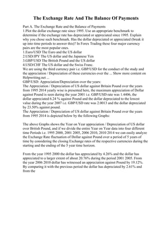 The Exchange Rate And The Balance Of Payments
Part A. The Exchange Rate and the Balance of Payments
1.Plot the dollar exchange rate since 1995. Use an appropriate benchmark to
determine if the exchange rate has depreciated or appreciated since 1995. Explain
why you chose such benchmark. Has the dollar depreciated or appreciated (break it
up into time periods to answer this)? In Forex Trading these four major currency
pairs are the most popular ones.
1.Euro/USD The Euro and the US dollar
2.USD/JPY The US dollar and the Japanese Yen
3.GBP/USD The British Pound and the US dollar
4.USD/CHF The US dollar and the Swiss Franc.
We are using the third currency pair i.e. GBP/USD for the conduct of the study and
the appreciation / Depreciation of these currencies over the ... Show more content on
Helpwriting.net ...
GBP/USD: Appreciation/Depreciation over the years:
The Appreciation / Depreciation of US dollar against Britain Pound over the years
from 1995 2014 yearly wise is presented here, the maximum appreciation of Dollar
against Pound is seen during the year 2001 i.e. GBP/USD rate was 1.4406, the
dollar appreciated 6.24 % against Pound and the dollar depreciated to the lowest
value during the year 2007 i.e. GBP/USD rate was 2.0013 and the dollar depreciated
by 23.50% against pound.
The Appreciation / Depreciation of US dollar against Britain Pound over the years
from 1995 2014 is depicted below by the following Graphs:
The above Graphs shows the Year on Year appreciation / Depreciation of US dollar
over British Pound, and if we divide the entire Year on Year data into four different
time Periods i.e. 1995 2000, 2001 2005, 2006 2010, 2010 2014 we can easily analyze
the Exchange Rate fluctuation of Dollar against Pound over a period of 5 years of
time by considering the closing Exchange rates of the respective currencies during the
starting and the ending of the 5 year time horizon.
From the year 1995 2000 the dollar has appreciated by 4.26% and the dollar has
appreciated to a larger extent of about 20.76% during the period 2001 2005. From
the year 2006 2010 dollar has witnessed an appreciation against Pound by 19.12%.
By comparing it with the previous period the dollar has depreciated by 2.61% and
from the
 