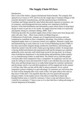 The Supply Chain Of Zara
Introduction
Zara is one of the Inditex s largest international fashion brands. The company first
opened in La Coruna in 1975, still lives by the simple idea of Amancio Ortega to link
customer demand to manufacturing, and link manufacturing to distribution.
Castellano and Ortega shared the same beliefs that quick response to customers, use
of computers, and disintegrated decision making were important to build the
business. It has built distribution and information system which allows to keep latest
design in stores in just one or two weeks. Its supply chain has made it so successful
and popular among its customers (Zhang, 2008). Task 1
Following describes the excellent supply chain of Zara which starts from design and
ends with sales. Zara ... Show more content on Helpwriting.net ...
Collaboration of chief tasks, strategic use of organizational resources and core
competencies contribute to Zara s competitive advantage. Zara follows vertically
integrated supply chain so it exercises control over suppliers. Demand is easily met
and manufacturing is easily achieved. It uses Vertical Marketing System (VMS). It
has Zara successfully integrate design, production, distribution, and retailing and
which has turned it into the world s fastest growing fashion retailer. Its design team
is having skilled and talented and experienced staff and the designers are regularly
updated by stores and sales staff which keep record of moving stock. Its in house
team of production department is also hardworking and producing clothes quickly
as it is manufacturing clothes in small batch. The market survey said that people
visit Zara often when compared to Zara s competitors. Its employees wait for one
week for selling its stock and meanwhile if stock is not sold then they just take it out
from store and then design team try to make better design for customer satisfaction
and the design which is not sold their production will be stopped and in this manner
it will face only little cost but will be able to attract customers. So its vertical
integration system is helping it to gain advantage. Its customers are well aware that
its stock will be changing after every week so they visit quite often to this store as
they know if they don t visit regularly then they can miss good stuff and good
designer clothes. In the market survey it has been revealed that in Spain top
branded fashion store is visited by customers 3 times a year and whereas Zara is
visited by its customers 17 times a year so it is clear that Zara is taking advantage of
vertical integration (Christopher,
 