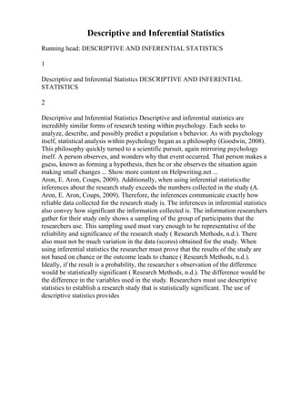 Descriptive and Inferential Statistics
Running head: DESCRIPTIVE AND INFERENTIAL STATISTICS
1
Descriptive and Inferential Statistics DESCRIPTIVE AND INFERENTIAL
STATISTICS
2
Descriptive and Inferential Statistics Descriptive and inferential statistics are
incredibly similar forms of research testing within psychology. Each seeks to
analyze, describe, and possibly predict a population s behavior. As with psychology
itself, statistical analysis within psychology began as a philosophy (Goodwin, 2008).
This philosophy quickly turned to a scientific pursuit, again mirroring psychology
itself. A person observes, and wonders why that event occurred. That person makes a
guess, known as forming a hypothesis, then he or she observes the situation again
making small changes ... Show more content on Helpwriting.net ...
Aron, E. Aron, Coups, 2009). Additionally, when using inferential statisticsthe
inferences about the research study exceeds the numbers collected in the study (A.
Aron, E. Aron, Coups, 2009). Therefore, the inferences communicate exactly how
reliable data collected for the research study is. The inferences in inferential statistics
also convey how significant the information collected is. The information researchers
gather for their study only shows a sampling of the group of participants that the
researchers use. This sampling used must vary enough to be representative of the
reliability and significance of the research study ( Research Methods, n.d.). There
also must not be much variation in the data (scores) obtained for the study. When
using inferential statistics the researcher must prove that the results of the study are
not based on chance or the outcome leads to chance ( Research Methods, n.d.).
Ideally, if the result is a probability, the researcher s observation of the difference
would be statistically significant ( Research Methods, n.d.). The difference would be
the difference in the variables used in the study. Researchers must use descriptive
statistics to establish a research study that is statistically significant. The use of
descriptive statistics provides
 