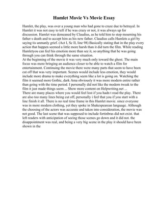 Hamlet Movie Vs Movie Essay
Hamlet, the play, was over a young man who had gone to craze due to betrayal. In
Hamlet it was not easy to tell if he was crazy or not, it was always up for
discussion. Hamlet was demeaned by Claudius, as he told him to stop mourning his
father s death and to accept him as his new father. Claudius calls Hamlets a girl by
saying tis unmanly grief. (Act I, Sc II, line 98) Basically stating that in the play every
action that happen seemed a little more harsh than it did turn the film. While reading
Hamletyou can feel his emotion more than see it, so anything that he was going
through you can think through the same situation.
At the beginning of the movie it was very much only toward the ghost. The main
focus was more bringing an audience closer to be able to watch a film for
entertainment. Continuing the movie there were many parts that seem to have been
cut off that was very important. Scenes would include less emotion, they would
include more drama to make everything seem like a lot is going on. Watching the
film it seemed more Gothic, dark Ama obviously it was more modern entire rather
than going with the time period. I personally did not like the modern tweak to the
film it just made things seem ... Show more content on Helpwriting.net ...
There are many places where you would feel lost if you hadn t read the play. There
are also too many lines being cut off, personally i feel that you if you start with a
line finish it all. There is no real time frame in this Hamlet movie. since everyone
was in more modern clothing, yet they spoke in Shakespearean language. Although
the choosing of the actors was accurate and taken into consideration, the movie was
not good. The last scene that was supposed to include fortinbras did not exist. that
left readers with anticipation of seeing those scenes go down and it did not. the
disappointment was real, and being a very big scene in the play it should have been
shown in the
 
