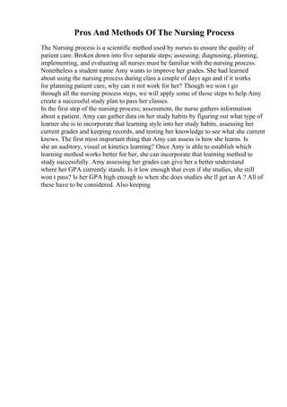 Pros And Methods Of The Nursing Process
The Nursing process is a scientific method used by nurses to ensure the quality of
patient care. Broken down into five separate steps; assessing; diagnosing, planning,
implementing, and evaluating all nurses must be familiar with the nursing process.
Nonetheless a student name Amy wants to improve her grades. She had learned
about using the nursing process during class a couple of days ago and if it works
for planning patient care, why can it not work for her? Though we won t go
through all the nursing process steps, we will apply some of those steps to help Amy
create a successful study plan to pass her classes.
In the first step of the nursing process; assessment, the nurse gathers information
about a patient. Amy can gather data on her study habits by figuring out what type of
learner she is to incorporate that learning style into her study habits, assessing her
current grades and keeping records, and testing her knowledge to see what she current
knows. The first most important thing that Amy can assess is how she learns. Is
she an auditory, visual or kinetics learning? Once Amy is able to establish which
learning method works better for her, she can incorporate that learning method to
study successfully. Amy assessing her grades can give her a better understand
where her GPA currently stands. Is it low enough that even if she studies, she still
won t pass? Is her GPA high enough to when she does studies she ll get an A ? All of
these have to be considered. Also keeping
 