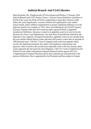 Judicial Branch And Civil Liberties
Dana Rosansky Mr. Wigglesworth AP Government and Politics 12 January 2016
Judicial Branch and Civil Liberties Terms 1.Amicus Curiae Definition: translates to
friend of the court; the filing of briefs or appearing to argue their interests orally
before the court Significance: executive branch and organizations may submit
amicus briefs; allows lobbyist organizations to garner significant influence over the
judiciary branch; for example, in 1991, there was lobbying by the NAACP against
Clarence Thomas (who they felt would not aptly represent them) 2.Appellate
Jurisdiction Definition: the power vested in an appellate court to review/revise the
decision of a lower court Significance: the main form of jurisdiction utilized by the
Supreme Court; opposite of original jurisdiction; appellate courts do not actually hear
the case (unlike federal district courts and state trial courts); courts take in upwards of
300 thousand cases; 12th D.C. Court of Appeals deals with most appeals which
involve the federal government; also deals with regulatory commissions and
agencies; often viewed as the second most important court in the fed. System; these
courts represent the last resort for most litigation; 13th U.S. Court of Appeals for the
Federal Circuit; deals with patents/contracts/financial claims against fed. Gov.
3.Appointment of Judicial Nominees (how does someone get selected/what is the
process) Definition: One is appointed by the President and then subject to Senate
 