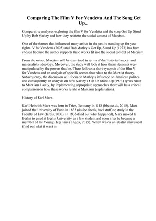 Comparing The Film V For Vendetta And The Song Get
Up...
Comparative analyses exploring the film V for Vendetta and the song Get Up Stand
Up by Bob Marley and how they relate to the social context of Marxism.
One of the themes that influenced many artists in the past is standing up for your
rights. V for Vendetta (2005) and Bob Marley s Get Up, Stand Up (1973) has been
chosen because the author supports these works fit into the social context of Marxism.
From the outset, Marxism will be examined in terms of the historical aspect and
materialistic ideology. Moreover, the study will look at how these elements were
manipulated by the powers that be. There follows a short synopsis of the film V
for Vendetta and an analysis of specific scenes that relate to the Marxist theory.
Subsequently, the discussion will focus on Marley s influence on Jamaican politics
and consequently an analysis on how Marley s Get Up Stand Up (1973) lyrics relate
to Marxism. Lastly, by implementing appropriate approaches there will be a critical
comparison on how these works relate to Marxism (explanation).
History of Karl Marx
Karl Heinrich Marx was born in Trier, Germany in 1818 (bbc.co.uk, 2015). Marx
joined the University of Bonn in 1835 (doube check, duel stuff) to study in the
Faculty of Law (Kreis, 2000). In 1836 (find out what happened), Marx moved to
Berlin to enrol at Berlin University as a law student and soon after he became a
member of the Young Hegelians (Engels, 2015). Which was/is an idealist movement
(find out what it was) in
 