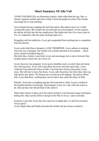 Short Summary Of Alla Vail
AVERY PALMER (28), an elementary teacher, looks older than her age. She s a
chronic cigarette smoker and tries to hide it from the people at school. Her friends
encourage her to stop smoking.
Avery begins having coughing fits and chest pains. She almost runs over a child
crossing the street. She crashes her car and ends up in the hospital. To her surprise,
the doctor tells her that she has emphysema. She might only have five more years to
live. It s imperative that she stops smoking right now.
Struggling with her addiction, Avery gets suspended from teaching due to complaints
from the parents.
Avery seeks help from a therapist, LANE THOMPSON. Avery admits to smoking
since she was a teenager. Her mother was a drunk and died in an accident. ... Show
more content on Helpwriting.net ...
She feels like a failure. Lana finds Avery and encourages her to move forward. One
mistake doesn t mean she can t move on.
Avery discovers she pregnant. Avery grows healthier and is excited when she learns
she s having twins. Avery tells Lana about the twins, but then spots Jake. Avery
confronts Lana about her abuse of Jake. Lana becomes furious and pushes Avery
away. She tells her to leave her home. Avery calls the police, but when they show up,
Jake denies any abuse. The bruises are covered up with makeup. The police officer
tells Avery that there s nothing they can do unless they catch the abuse on film.
Outside, Avery has a coughing episode, but Lana doesn t help. Avery is rushed to
the hospital and has miscarriage. Discouraged, Avery isn t sure what she wants to
do. She can have her old job back if she wants it.
When Jake refuses to dress up in his school uniform, Lana becomes angry and begins
hitting him. Jake secretly films it and gives the film to Avery. Lana is arrested.
In prison, Lana tells Avery that she wants her to adopt Jake. It s best for everyone.
Avery agrees.
Avery adopts Jake and finally becomes the mother she has always wanted to
 