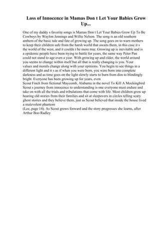 Loss of Innocence in Mamas Don t Let Your Babies Grow
Up...
One of my daddy s favorite songs is Mamas Don t Let Your Babies Grow Up To Be
Cowboys by Waylon Jennings and Willie Nelson. The song is an old southern
anthem of the basic tale and fate of growing up. The song goes on to warn mothers
to keep their children safe from the harsh world that awaits them, in this case it s
the world of the west, and it couldn t be more true. Growing up is inevitable and is
a epidemic people have been trying to battle for years, the same way Peter Pan
could not stand to age even a year. With growing up and older, the world around
you seems to change within itself but all that is really changing is you. Your
values and morals change along with your opinions. You begin to see things in a
different light and it s as if when you were born, you were born into complete
darkness and as time goes on the light slowly starts to burn from dim to blindingly
bright. Everyone has been growing up for years, even
Scout Finch from fictional Maycomb, Alabama in the novel To Kill A Mockingbird
.
Scout s journey from innocence to understanding is one everyone must endure and
take on with all the trials and tribulations that come with life. Most children grow up
hearing old stories from their families and sit at sleepovers in circles telling scary
ghost stories and they believe them, just as Scout believed that inside the house lived
a malevolent phantom
(Lee, page 14). As Scout grows forward and the story progresses she learns, after
Arthur Boo Radley
 