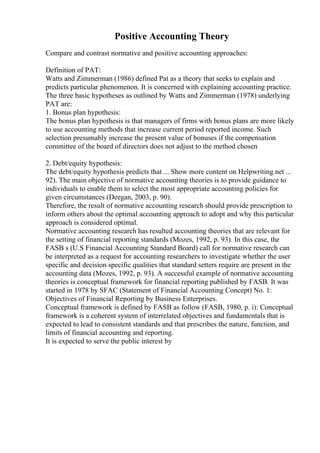 Positive Accounting Theory
Compare and contrast normative and positive accounting approaches:
Definition of PAT:
Watts and Zimmerman (1986) defined Pat as a theory that seeks to explain and
predicts particular phenomenon. It is concerned with explaining accounting practice.
The three basic hypotheses as outlined by Watts and Zimmerman (1978) underlying
PAT are:
1. Bonus plan hypothesis:
The bonus plan hypothesis is that managers of firms with bonus plans are more likely
to use accounting methods that increase current period reported income. Such
selection presumably increase the present value of bonuses if the compensation
committee of the board of directors does not adjust to the method chosen
2. Debt/equity hypothesis:
The debt/equity hypothesis predicts that ... Show more content on Helpwriting.net ...
92). The main objective of normative accounting theories is to provide guidance to
individuals to enable them to select the most appropriate accounting policies for
given circumstances (Deegan, 2003, p. 90).
Therefore, the result of normative accounting research should provide prescription to
inform others about the optimal accounting approach to adopt and why this particular
approach is considered optimal.
Normative accounting research has resulted accounting theories that are relevant for
the setting of financial reporting standards (Mozes, 1992, p. 93). In this case, the
FASB s (U.S Financial Accounting Standard Board) call for normative research can
be interpreted as a request for accounting researchers to investigate whether the user
specific and decision specific qualities that standard setters require are present in the
accounting data (Mozes, 1992, p. 93). A successful example of normative accounting
theories is conceptual framework for financial reporting published by FASB. It was
started in 1978 by SFAC (Statement of Financial Accounting Concept) No. 1:
Objectives of Financial Reporting by Business Enterprises.
Conceptual framework is defined by FASB as follow (FASB, 1980, p. i): Conceptual
framework is a coherent system of interrelated objectives and fundamentals that is
expected to lead to consistent standards and that prescribes the nature, function, and
limits of financial accounting and reporting.
It is expected to serve the public interest by
 