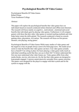 Psychological Benefits Of Video Games
Psychological Benefits Of Video Games
Rafael Pizana
Texas Southmost College
Abstract
This paper will explore the psychological benefits that video games have on
individuals based on research conducted online (Internet) and offline (non Internet) .
The research will focus mainly on cognitive , motivational , emotional and social
benefits that individuals gain by playing video games. Furthermore it will compare
gamers with those that don t play video games or normal teaching methods and what
helps better retain the skills gained. The research conducted is based on console
gaming (xbox, playstation, wii) and pc. The research will focus on first person
shooters, role playing, racing games.
Psychological Benefits of Video Games While many studies of video games and
the negatives it has on people always seem to be front page news. The media never
seems to state the benefits that video games can have. Can video games actually
have a benefit? Can sitting in place for hours playing a video game really teach an
individual something useful that they can use in their life? To better understand this
first one must understand what video Games are. Video games differ from other
media (books, movies, television etc.) by the fact that video games are designed to
keep people engaged. A person cannot passively surrender from a games storyline.
The games were designed for the player to engage with their system and for the
system to engage with the
 