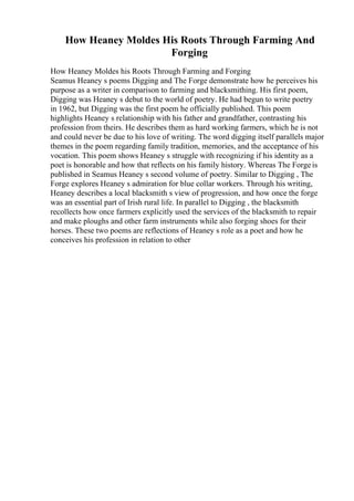 How Heaney Moldes His Roots Through Farming And
Forging
How Heaney Moldes his Roots Through Farming and Forging
Seamus Heaney s poems Digging and The Forge demonstrate how he perceives his
purpose as a writer in comparison to farming and blacksmithing. His first poem,
Digging was Heaney s debut to the world of poetry. He had begun to write poetry
in 1962, but Digging was the first poem he officially published. This poem
highlights Heaney s relationship with his father and grandfather, contrasting his
profession from theirs. He describes them as hard working farmers, which he is not
and could never be due to his love of writing. The word digging itself parallels major
themes in the poem regarding family tradition, memories, and the acceptance of his
vocation. This poem shows Heaney s struggle with recognizing if his identity as a
poet is honorable and how that reflects on his family history. Whereas The Forgeis
published in Seamus Heaney s second volume of poetry. Similar to Digging , The
Forge explores Heaney s admiration for blue collar workers. Through his writing,
Heaney describes a local blacksmith s view of progression, and how once the forge
was an essential part of Irish rural life. In parallel to Digging , the blacksmith
recollects how once farmers explicitly used the services of the blacksmith to repair
and make ploughs and other farm instruments while also forging shoes for their
horses. These two poems are reflections of Heaney s role as a poet and how he
conceives his profession in relation to other
 