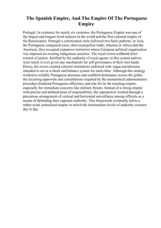 The Spanish Empire, And The Empire Of The Portuguese
Empire
Portugal: In existence for nearly six centuries, the Portuguese Empire was one of
the largest and longest lived empires in the world and the first colonial empire of
the Renaissance. Portugal s colonization style followed two basic patterns: in Asia,
the Portuguese conquered cities, then monopolize trade; whereas in Africa and the
Americas, they occupied expansive territories where European political organization
was imposed on existing indigenous societies. The royal crown withheld strict
control of justice, fortified by the authority of royal agents; in this system natives
were rarely if ever given any mechanism for self governance in their own lands.
Hence, the crown created colonial institutions endowed with vague jurisdictions
intended to act as a check and balance system for each other. Although this strategy
worked to solidify Portuguese presence and establish dominance across the globe,
the recurring approvals and consultations required by the monarchical administrative
procedure hindered Portuguese efficiency and rule for its far reaching empire,
especially for immediate concerns like military threats. Instead of a strong empire
with precise and defined areas of responsibility, the superpower worked through a
precarious arrangement of vertical and horizontal surveillance among officials as a
means of defending their supreme authority. This framework eventually led to a
rather weak centralized empire in which the intermediate levels of authority oversaw
day to day
 