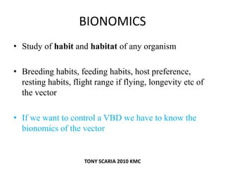 BIONOMICS
• Study of habit and habitat of any organism
• Breeding habits, feeding habits, host preference,
resting habits, flight range if flying, longevity etc of
the vector
• If we want to control a VBD we have to know the
bionomics of the vector
TONY SCARIA 2010 KMC
 