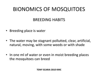 BIONOMICS OF MOSQUITOES
BREEDING HABITS
• Breeding place is water
• The water may be stagnant pollutted, clear, artificial,
natural, moving, with some weeds or with shade
• In one ml of water or even in moist breeding places
the mosquitoes can breed
TONY SCARIA 2010 KMC
 