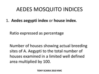 AEDES MOSQUITO INDICES
1. Aedes aegypti index or house index.
Ratio expressed as percentage
Number of houses showing actual breeding
sites of A. Aegypti to the total number of
houses examined in a limited well defined
area multiplied by 100.
TONY SCARIA 2010 KMC
 