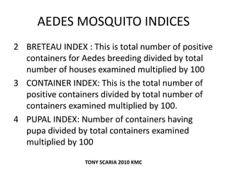 AEDES MOSQUITO INDICES
2 BRETEAU INDEX : This is total number of positive
containers for Aedes breeding divided by total
number of houses examined multiplied by 100
3 CONTAINER INDEX: This is the total number of
positive containers divided by total number of
containers examined multiplied by 100.
4 PUPAL INDEX: Number of containers having
pupa divided by total containers examined
multiplied by 100
TONY SCARIA 2010 KMC
 