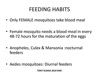 FEEDING HABITS
• Only FEMALE mosquitoes take blood meal
• Female mosquito needs a blood meal in every
48-72 hours for the maturation of the eggs
• Anopheles, Culex & Mansonia :nocturnal
feeders
• Aedes mosquitoes: Diurnal feeders
TONY SCARIA 2010 KMC
 