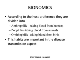 BIONOMICS
• According to the host preference they are
divided into
– Anthrophilic – taking blood from humans
– Zoophilic- taking blood from animals
– Ornithophilic- taking blood from birds
• This habits are important in the disease
transmission aspect
TONY SCARIA 2010 KMC
 