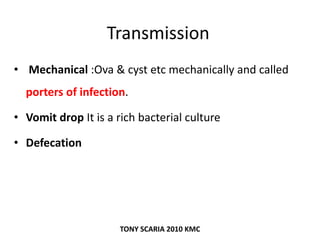 Transmission
• Mechanical :Ova & cyst etc mechanically and called
porters of infection.
• Vomit drop It is a rich bacterial culture
• Defecation
TONY SCARIA 2010 KMC
 