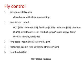 Fly control
1. Environmental control
clean house with clean surroundings
2. Insecticidal control
DDT (5%), lindane(0.5%), fenthion (2.5%), malathion(5%), diazinon
(1-2%), dimethoate etc as residual sprays/ space spray/ Baits/
cords & ribbons, larvicides
3. Fly papers –resin 2lbs & castor oil 1 pint
4. Protection against flies-screening (14mesh/inch)
5. Health education
TONY SCARIA 2010 KMC
 