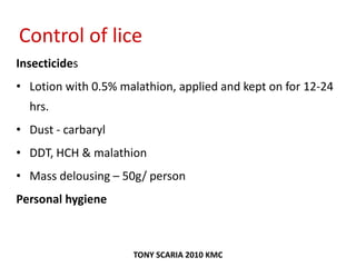 Control of lice
Insecticides
• Lotion with 0.5% malathion, applied and kept on for 12-24
hrs.
• Dust - carbaryl
• DDT, HCH & malathion
• Mass delousing – 50g/ person
Personal hygiene
TONY SCARIA 2010 KMC
 