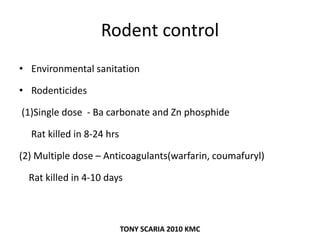Rodent control
• Environmental sanitation
• Rodenticides
(1)Single dose - Ba carbonate and Zn phosphide
Rat killed in 8-24 hrs
(2) Multiple dose – Anticoagulants(warfarin, coumafuryl)
Rat killed in 4-10 days
TONY SCARIA 2010 KMC
 