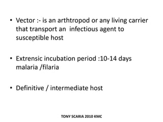 • Vector :- is an arthtropod or any living carrier
that transport an infectious agent to
susceptible host
• Extrensic incubation period :10-14 days
malaria /filaria
• Definitive / intermediate host
TONY SCARIA 2010 KMC
 