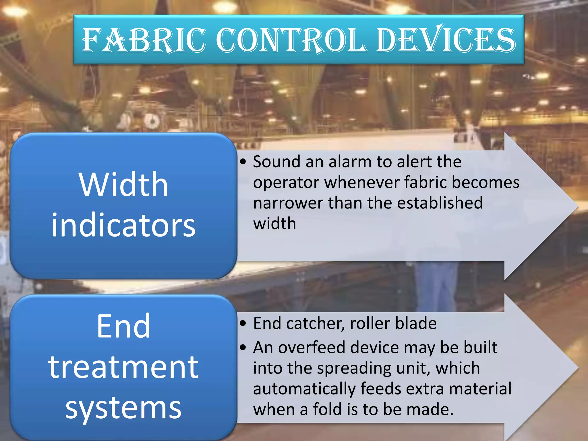 • Sound an alarm to alert the
operator whenever fabric becomes
narrower than the established
width
Width
indicators
• End catcher, roller blade
• An overfeed device may be built
into the spreading unit, which
automatically feeds extra material
when a fold is to be made.
End
treatment
systems
FABRIC CONTROL DEVICES
 