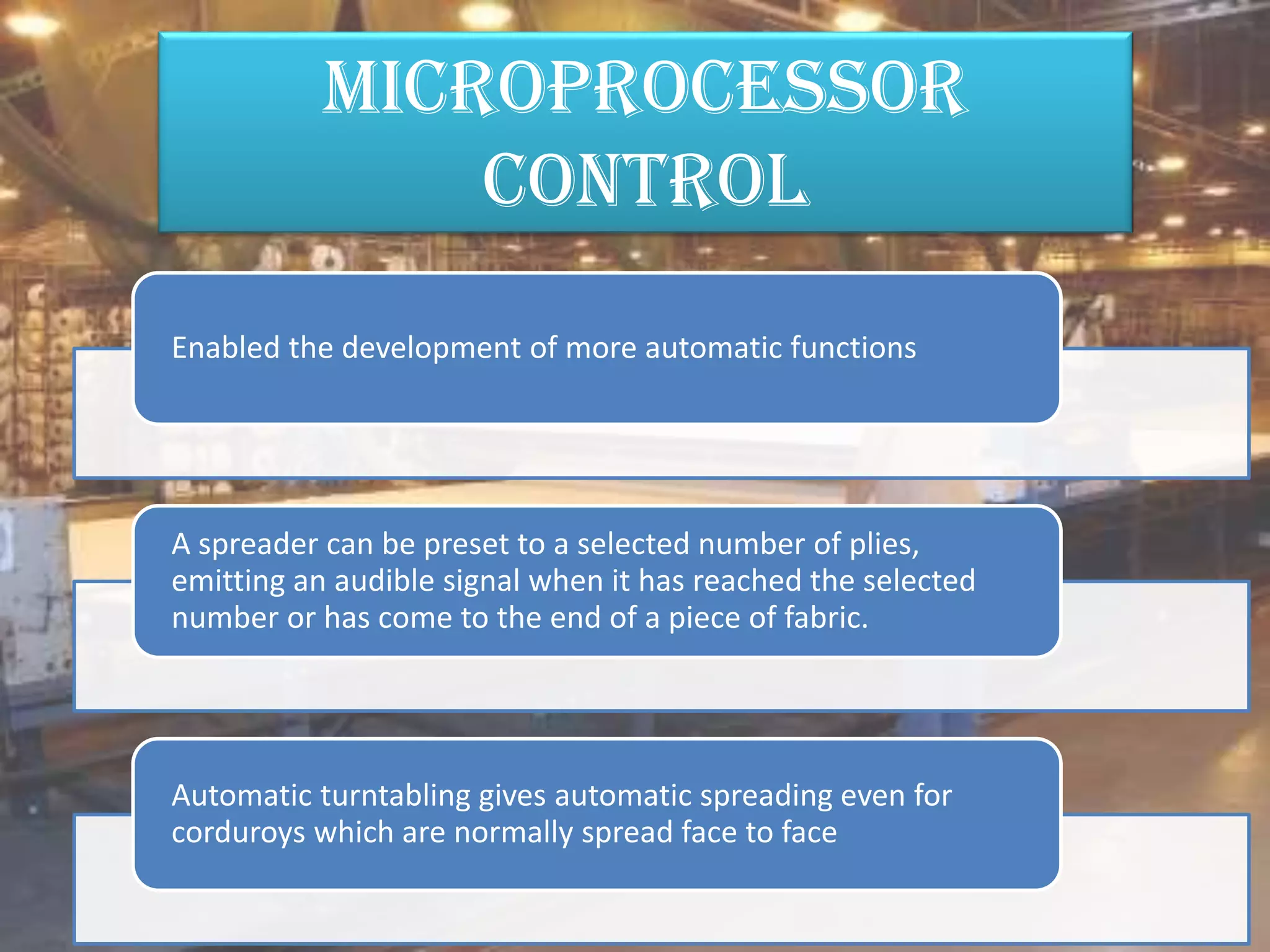 Microprocessor
control
Enabled the development of more automatic functions
A spreader can be preset to a selected number of plies,
emitting an audible signal when it has reached the selected
number or has come to the end of a piece of fabric.
Automatic turntabling gives automatic spreading even for
corduroys which are normally spread face to face
 