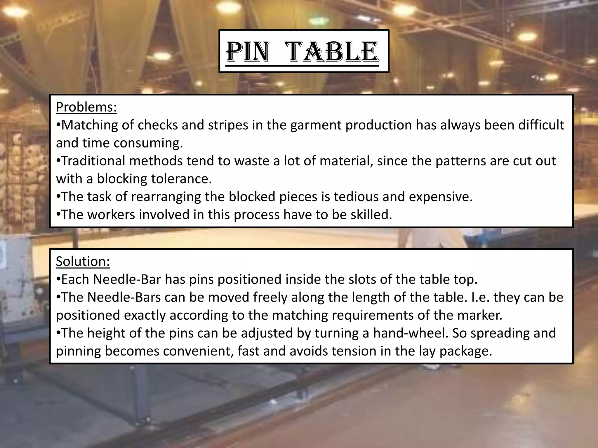 Pin Table
Problems:
•Matching of checks and stripes in the garment production has always been difficult
and time consuming.
•Traditional methods tend to waste a lot of material, since the patterns are cut out
with a blocking tolerance.
•The task of rearranging the blocked pieces is tedious and expensive.
•The workers involved in this process have to be skilled.
Solution:
•Each Needle-Bar has pins positioned inside the slots of the table top.
•The Needle-Bars can be moved freely along the length of the table. I.e. they can be
positioned exactly according to the matching requirements of the marker.
•The height of the pins can be adjusted by turning a hand-wheel. So spreading and
pinning becomes convenient, fast and avoids tension in the lay package.
 