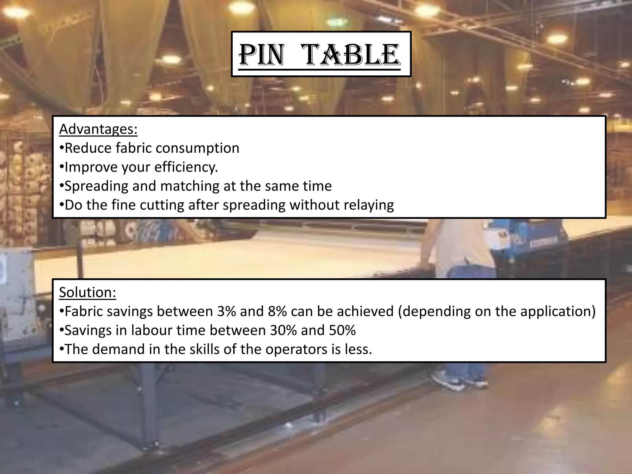 Pin Table
Advantages:
•Reduce fabric consumption
•Improve your efficiency.
•Spreading and matching at the same time
•Do the fine cutting after spreading without relaying
Solution:
•Fabric savings between 3% and 8% can be achieved (depending on the application)
•Savings in labour time between 30% and 50%
•The demand in the skills of the operators is less.
 