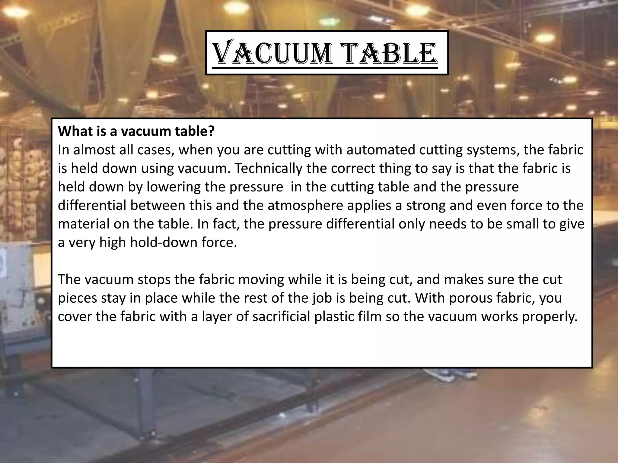 VACUUM Table
What is a vacuum table?
In almost all cases, when you are cutting with automated cutting systems, the fabric
is held down using vacuum. Technically the correct thing to say is that the fabric is
held down by lowering the pressure in the cutting table and the pressure
differential between this and the atmosphere applies a strong and even force to the
material on the table. In fact, the pressure differential only needs to be small to give
a very high hold-down force.
The vacuum stops the fabric moving while it is being cut, and makes sure the cut
pieces stay in place while the rest of the job is being cut. With porous fabric, you
cover the fabric with a layer of sacrificial plastic film so the vacuum works properly.
 