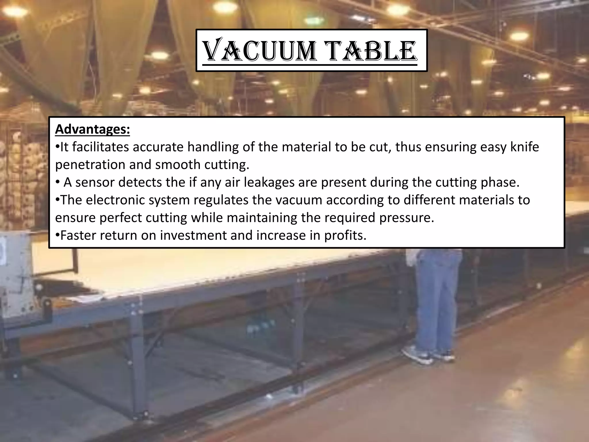 VACUUM Table
Advantages:
•It facilitates accurate handling of the material to be cut, thus ensuring easy knife
penetration and smooth cutting.
• A sensor detects the if any air leakages are present during the cutting phase.
•The electronic system regulates the vacuum according to different materials to
ensure perfect cutting while maintaining the required pressure.
•Faster return on investment and increase in profits.
 