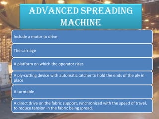 advanced spreading
machine
Include a motor to drive
The carriage
A platform on which the operator rides
A ply-cutting device with automatic catcher to hold the ends of the ply in
place
A turntable
A direct drive on the fabric support, synchronized with the speed of travel,
to reduce tension in the fabric being spread.
 